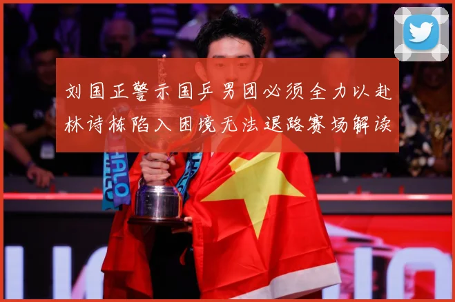 刘国正警示国乒男团必须全力以赴林诗栋陷入困境无法退路赛场解读：最新赛事动态与深度分析