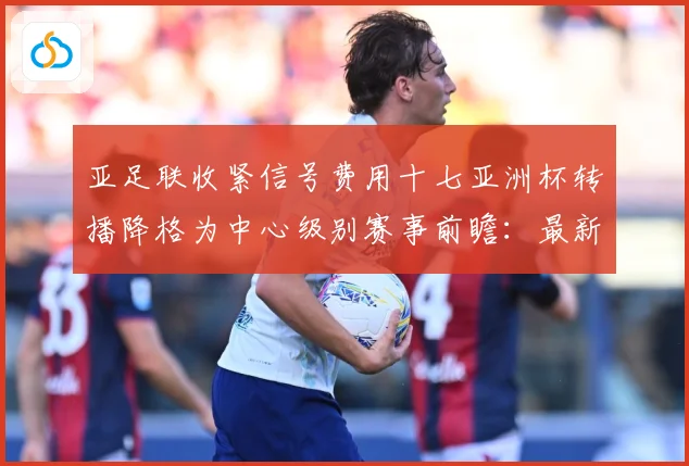 亚足联收紧信号费用十七亚洲杯转播降格为中心级别赛事前瞻：最新赛事动态与深度分析