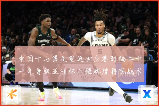 中国十七男足重返世少赛时隔二十一年晋级亚洲杯八强辉煌再现战术观察：最新赛事动态与深度分析