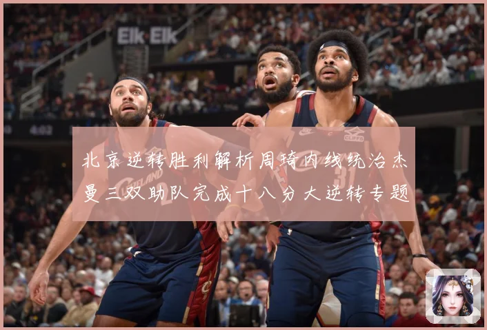 北京逆转胜利解析周琦内线统治杰曼三双助队完成十八分大逆转专题观察：最新赛事动态与深度分析