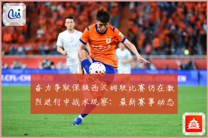 奋力争取保级西汉姆联比赛仍在激烈进行中战术观察：最新赛事动态与深度分析