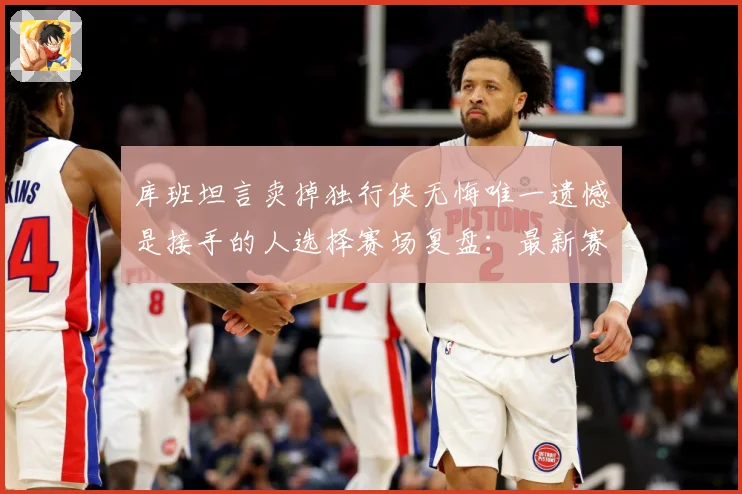 库班坦言卖掉独行侠无悔唯一遗憾是接手的人选择赛场复盘：最新赛事动态与深度分析