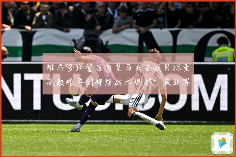 维尼修斯誓言与皇马共奋战目标重返巅峰再创辉煌战术观察：最新赛事动态与深度分析