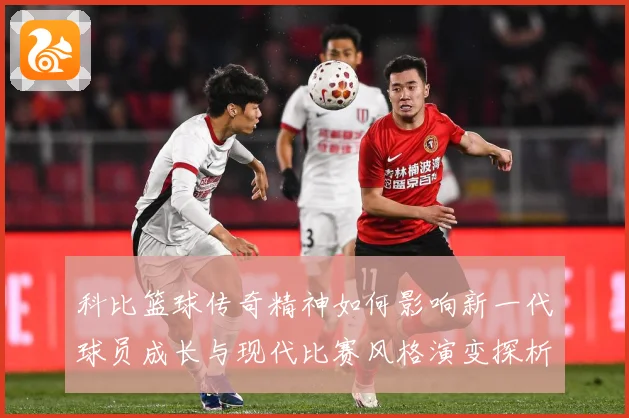 科比篮球传奇精神如何影响新一代球员成长与现代比赛风格演变探析解析：最新赛事动态与深度分析