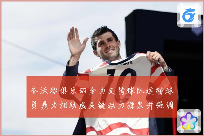 齐沃称俱乐部全力支持球队运转球员鼎力相助成关键动力源泉并强调战术观察：最新赛事动态与深度分析