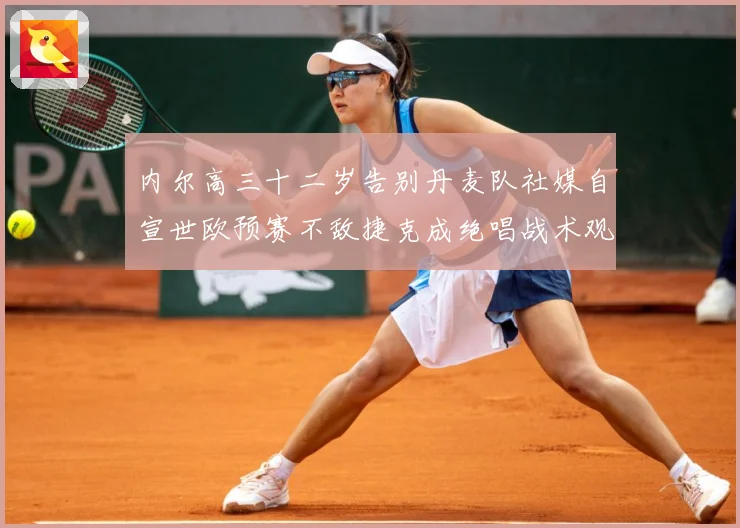 内尔高三十二岁告别丹麦队社媒自宣世欧预赛不敌捷克成绝唱战术观察：最新赛事动态与深度分析