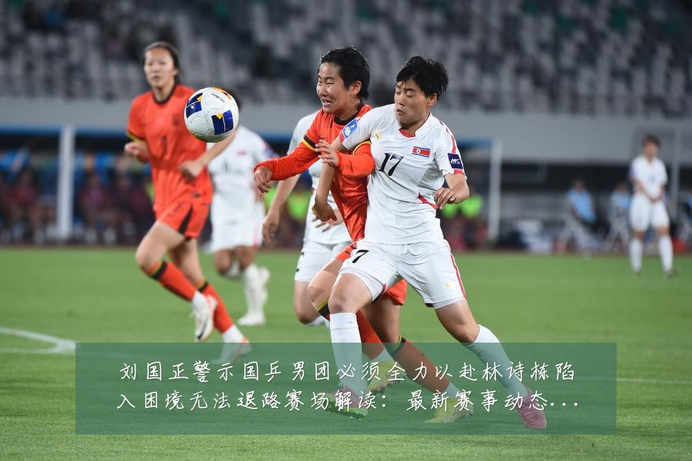 刘国正警示国乒男团必须全力以赴林诗栋陷入困境无法退路赛场解读：最新赛事动态与深度分析