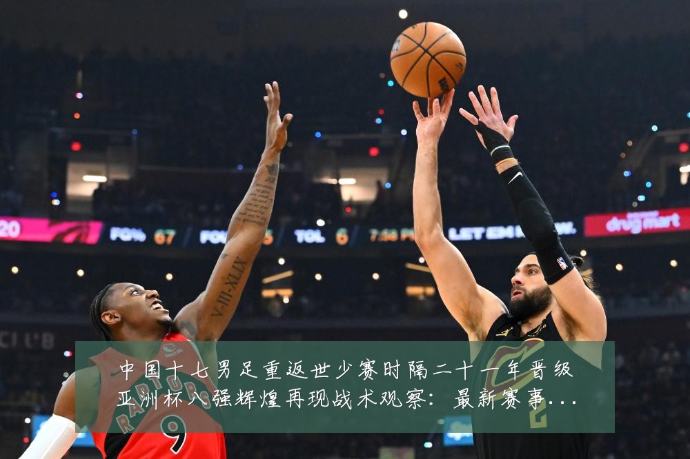 中国十七男足重返世少赛时隔二十一年晋级亚洲杯八强辉煌再现战术观察：最新赛事动态与深度分析