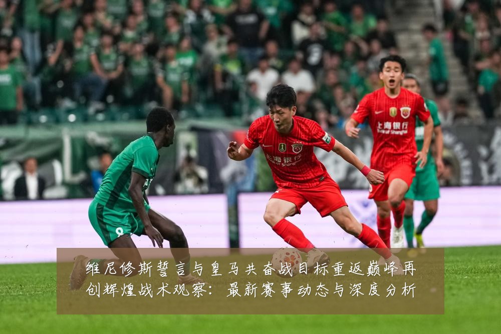 维尼修斯誓言与皇马共奋战目标重返巅峰再创辉煌战术观察:最新赛事动态与深度分析