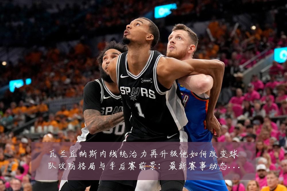 瓦兰丘纳斯内线统治力再升级他如何改变球队攻防格局与季后赛前景:最新赛事动态与深度分析