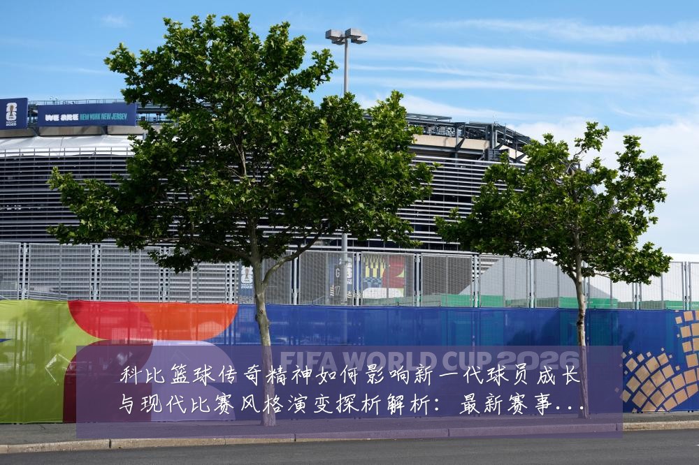 科比篮球传奇精神如何影响新一代球员成长与现代比赛风格演变探析解析：最新赛事动态与深度分析