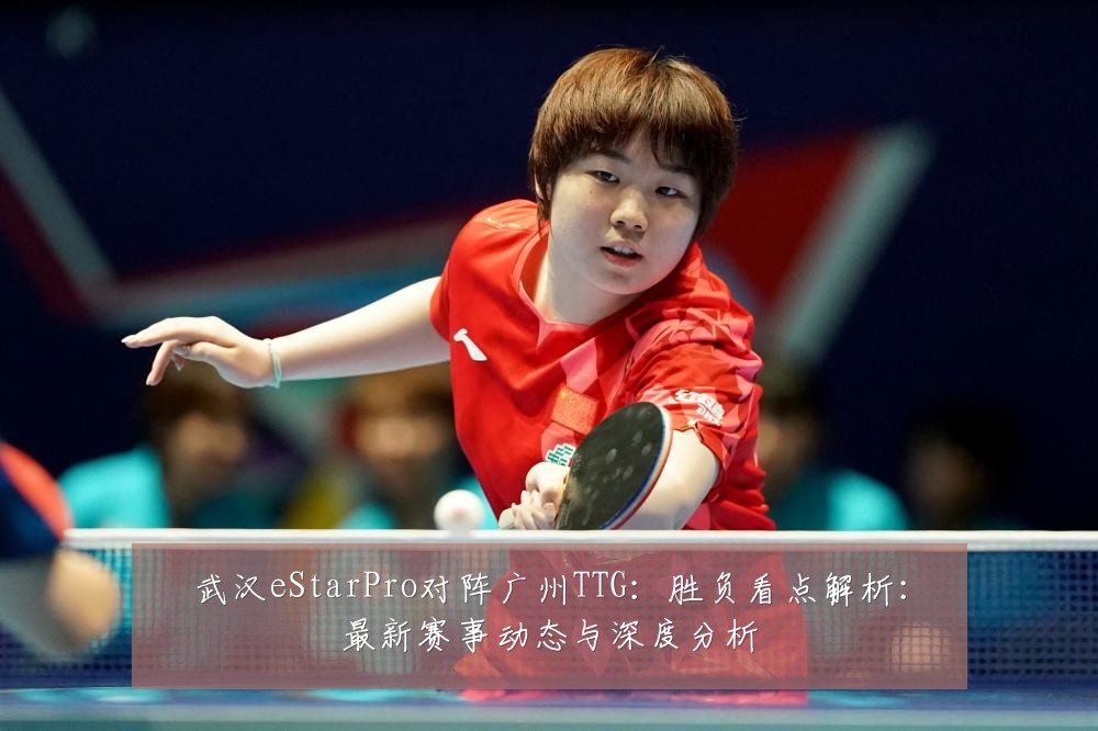 武汉eStarPro对阵广州TTG：胜负看点解析：最新赛事动态与深度分析