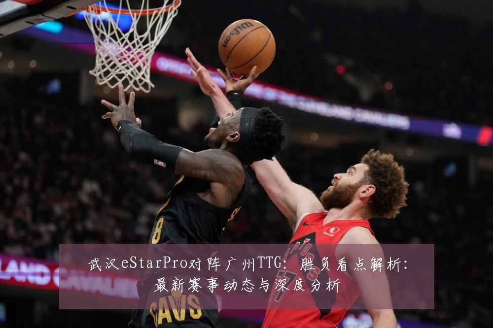 武汉eStarPro对阵广州TTG：胜负看点解析：最新赛事动态与深度分析