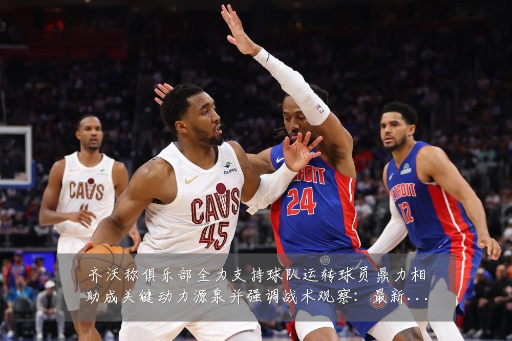 齐沃称俱乐部全力支持球队运转球员鼎力相助成关键动力源泉并强调战术观察：最新赛事动态与深度分析